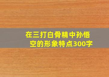 在三打白骨精中孙悟空的形象特点300字