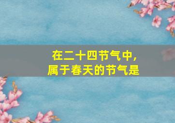 在二十四节气中,属于春天的节气是