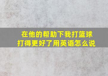 在他的帮助下我打篮球打得更好了用英语怎么说