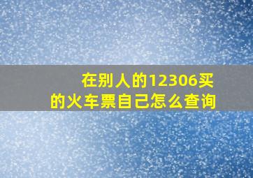 在别人的12306买的火车票自己怎么查询