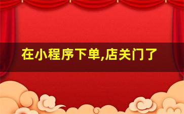 在小程序下单,店关门了