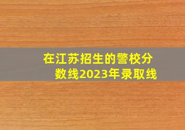 在江苏招生的警校分数线2023年录取线