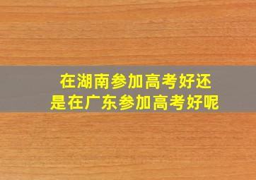 在湖南参加高考好还是在广东参加高考好呢