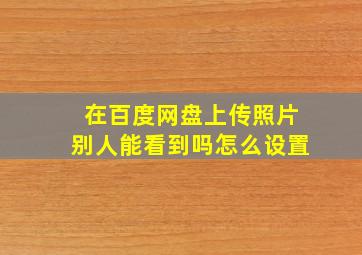 在百度网盘上传照片别人能看到吗怎么设置