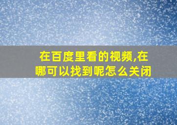 在百度里看的视频,在哪可以找到呢怎么关闭