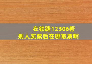 在铁路12306帮别人买票后在哪取票啊