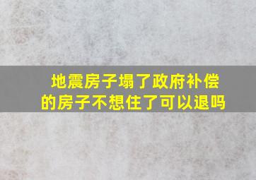 地震房子塌了政府补偿的房子不想住了可以退吗