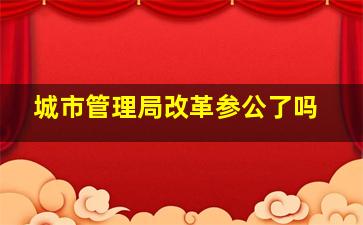 城市管理局改革参公了吗