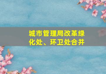 城市管理局改革绿化处、环卫处合并