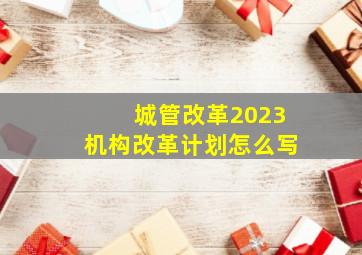 城管改革2023机构改革计划怎么写