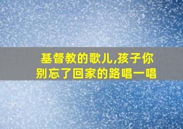 基督教的歌儿,孩子你别忘了回家的路唱一唱