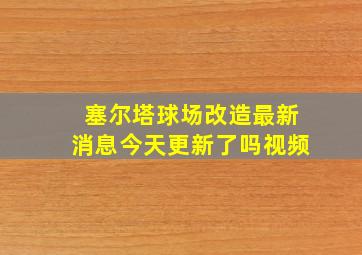 塞尔塔球场改造最新消息今天更新了吗视频