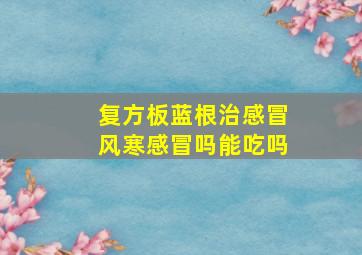 复方板蓝根治感冒风寒感冒吗能吃吗