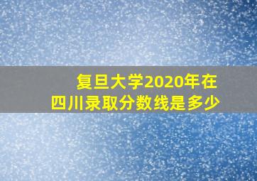 复旦大学2020年在四川录取分数线是多少