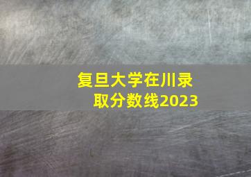 复旦大学在川录取分数线2023