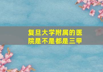 复旦大学附属的医院是不是都是三甲