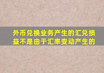 外币兑换业务产生的汇兑损益不是由于汇率变动产生的