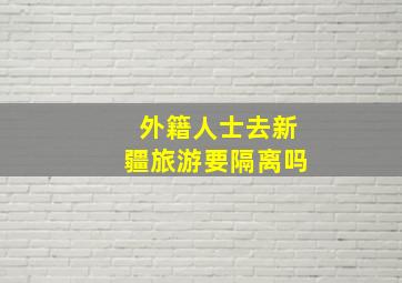 外籍人士去新疆旅游要隔离吗