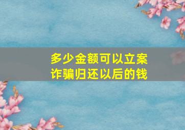 多少金额可以立案诈骗归还以后的钱