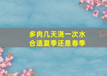 多肉几天浇一次水合适夏季还是春季