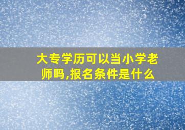 大专学历可以当小学老师吗,报名条件是什么