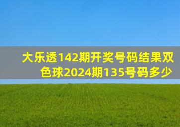 大乐透142期开奖号码结果双色球2024期135号码多少