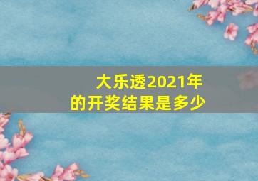 大乐透2021年的开奖结果是多少