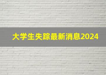 大学生失踪最新消息2024