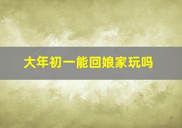 大年初一能回娘家玩吗