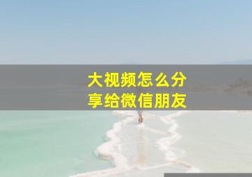 大视频怎么分享给微信朋友