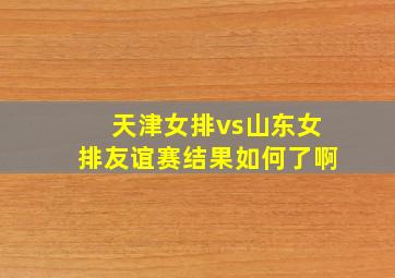 天津女排vs山东女排友谊赛结果如何了啊