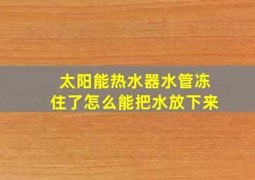 太阳能热水器水管冻住了怎么能把水放下来