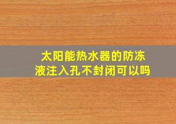 太阳能热水器的防冻液注入孔不封闭可以吗