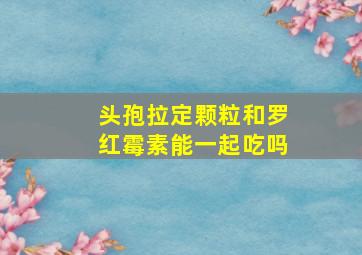 头孢拉定颗粒和罗红霉素能一起吃吗