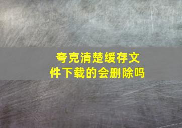 夸克清楚缓存文件下载的会删除吗