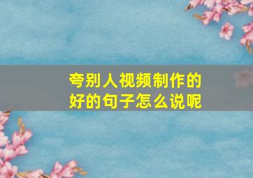 夸别人视频制作的好的句子怎么说呢