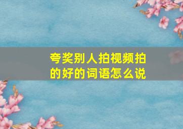 夸奖别人拍视频拍的好的词语怎么说