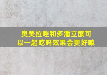 奥美拉唑和多潘立酮可以一起吃吗效果会更好嘛