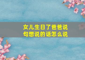 女儿生日了爸爸说句想说的话怎么说