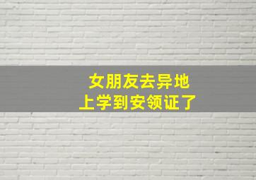 女朋友去异地上学到安领证了