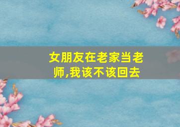 女朋友在老家当老师,我该不该回去