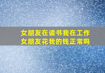 女朋友在读书我在工作女朋友花我的钱正常吗