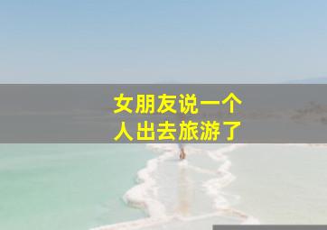 女朋友说一个人出去旅游了