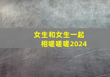 女生和女生一起相嗟嗟嗟2024