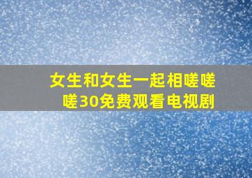 女生和女生一起相嗟嗟嗟30免费观看电视剧