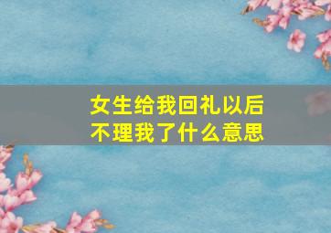 女生给我回礼以后不理我了什么意思