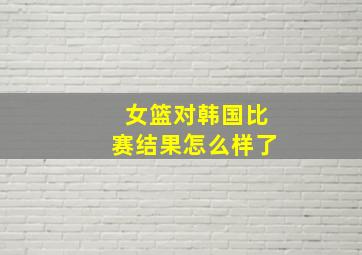 女篮对韩国比赛结果怎么样了