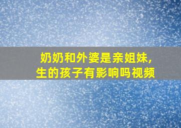 奶奶和外婆是亲姐妹,生的孩子有影响吗视频