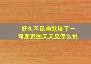 好久不见幽默接下一句朋友圈天天见怎么说