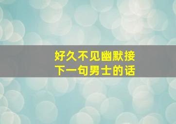 好久不见幽默接下一句男士的话